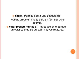  Título.- Permite definir una etiqueta de
campo predeterminada para un formularios o
informe.
 Valor predeterminado .- Introduce en el campo
un valor cuando se agregan nuevos registros.
 