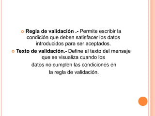  Regla de validación .- Permite escribir la
condición que deben satisfacer los datos
introducidos para ser aceptados.
 Texto de validación.- Define el texto del mensaje
que se visualiza cuando los
datos no cumplen las condiciones en
la regla de validación.
 