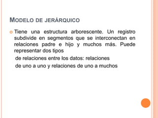 MODELO DE JERÁRQUICO
 Tiene una estructura arborescente. Un registro
subdivide en segmentos que se interconectan en
relaciones padre e hijo y muchos más. Puede
representar dos tipos
de relaciones entre los datos: relaciones
de uno a uno y relaciones de uno a muchos
 