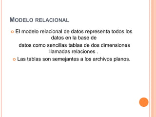 MODELO RELACIONAL
 El modelo relacional de datos representa todos los
datos en la base de
datos como sencillas tablas de dos dimensiones
llamadas relaciones .
 Las tablas son semejantes a los archivos planos.
 