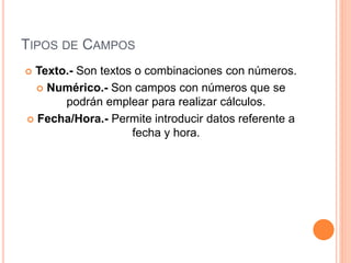 TIPOS DE CAMPOS
 Texto.- Son textos o combinaciones con números.
 Numérico.- Son campos con números que se
podrán emplear para realizar cálculos.
 Fecha/Hora.- Permite introducir datos referente a
fecha y hora.
 