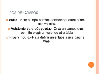 TIPOS DE CAMPOS
 Si/No.- Este campo permite seleccionar entre estos
dos valores.
 Asistente para búsqueda.- Crea un campo que
permite elegir un valor de otra tabla
 Hipervínculo.- Para definir un enlace a una página
Web.
 