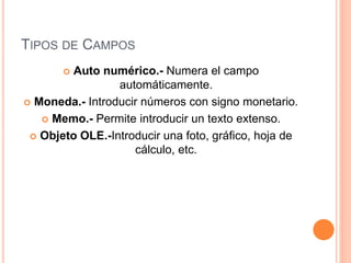 TIPOS DE CAMPOS
 Auto numérico.- Numera el campo
automáticamente.
 Moneda.- Introducir números con signo monetario.
 Memo.- Permite introducir un texto extenso.
 Objeto OLE.-Introducir una foto, gráfico, hoja de
cálculo, etc.
 