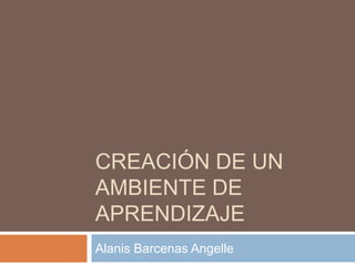 CREACIÓN DE UN
AMBIENTE DE
APRENDIZAJE
Alanis Barcenas Angelle

 