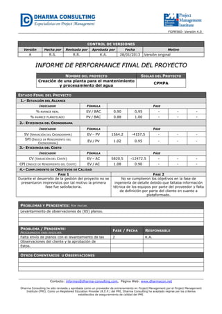 FGPR560- Versión 4.0

CONTROL DE VERSIONES
Versión

Hecha por

Revisada por

Aprobada por

Fecha

A

R.S.

R.R.

K.A.

Motivo

28/01/2013

Versión original

INFORME DE PERFORMANCE FINAL DEL PROYECTO
NOMBRE DEL PROYECTO
Creación de una planta para el mantenimiento
y procesamiento del agua

SIGLAS DEL PROYECTO
CPMPA

ESTADO FINAL DEL PROYECTO
1.- SITUACIÓN DEL ALCANCE
INDICADOR

FÓRMULA

FASE

% AVANCE REAL

EV / BAC

0.90

0.95

-

-

-

% AVANCE PLANIFICADO

PV / BAC

0.88

1.00

-

-

-

2.- EFICIENCIA DEL CRONOGRAMA
INDICADOR

FÓRMULA

SV (VARIACIÓN DEL CRONOGRAMA)
SPI (INDICE DE RENDIMIENTO DEL

EV – PV

1564.2

-4157.5

-

-

-

EV / PV

1.02

0.95

-

-

-

CRONOGRAMA)

FASE

3.- EFICIENCIA DEL COSTO
INDICADOR

FÓRMULA

CV (VARIACIÓN DEL COSTE)

EV – AC

5820.5

-12472.5

-

-

-

CPI (INDICE DE RENDIMIENTO DEL COSTE)

EV / AC

1.08

0.90

-

-

-

4.- CUMPLIMIENTO DE OBJETIVOS DE CALIDAD
FASE 1
Durante el desarrollo de la gestión del proyecto no se
presentaron imprevistos por tal motivo la primera
fase fue satisfactoria.

FASE

FASE 2
No se cumplieron los objetivos en la fase de
ingeniería de detalle debido que faltaba información
técnica de los equipos por parte del proveedor y falta
de definición por parte del cliente en cuanto a
plataformado.

PROBLEMAS Y PENDIENTES: POR TRATAR.
Levantamiento de observaciones de (05) planos.

PROBLEMA / PENDIENTE:
PROGRAMADOS PARA RESOLVER.

Falta envío de planos con el levantamiento de las
Observaciones del cliente y la aprobación de
Estos.

FASE / FECHA

RESPONSABLE

2

K.A.

OTROS COMENTARIOS U OBSERVACIONES

Contacto: informes@dharma-consulting.com, Página Web: www.dharmacon.net
Dharma Consulting ha sido revisada y aprobada como un proveedor de entrenamiento en Project Management por el Project Management
Institute (PMI). Como un Registered Education Provider (R.E.P.) del PMI, Dharma Consulting ha aceptado regirse por los criterios
establecidos de aseguramiento de calidad del PMI.

 