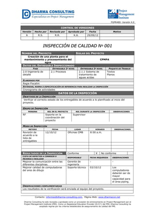 FGPR480- Versión 4.0

CONTROL DE VERSIONES
Versión

Hecha por

Revisada por

Aprobada por

Fecha

A

R.S.

R.R.

K.A.

29/09/12

Motivo

INSPECCIÓN DE CALIDAD Nº 001
NOMBRE DEL PROYECTO

SIGLAS DEL PROYECTO

Creación de una planta para el
mantenimiento y procesamiento del
agua

CPMPA

DATOS DEL ENTREGABLE INSPECCIONADO
FASE

ENTREGABLE 2º NIVEL

2.0 Ingeniería de
detalle

2.1 Procesos

ENTREGABLE 3º NIVEL

2.1.1 Sistema de
tratamiento de
aguas acidas

PAQUETE DE TRABAJO

Textos
Planos

ELABORADO POR

Regie Fiscalini
ESTÁNDAR, NORMA O ESPECIFICACIÓN DE REFERENCIA PARA REALIZAR LA INSPECCIÓN

Cronograma de actividades

DATOS DE LA INSPECCIÓN
OBJETIVOS DE LA INSPECCIÓN
Verificar el correcto estado de los entregables de acuerdo a lo planificado al inicio del
proyecto.
GRUPO DE INSPECCIÓN
PERSONA

RF

ROL EN EL PROYECTO

Soporte en la
coordinación del
proyecto

ROL DURANTE LA INSPECCIÓN

OBSERVACIONES

Supervisor

MODO DE INSPECCIÓN
METODO

Revisión de
acuerdo a la
lista de
entregables

FECHA

12/10/12

RESULTADOS DE LA INSPECCIÓN
LISTA DE DEFECTOS A CORREGIR O
MEJORAS A REALIZAR

Mejorar la comunicación entre las
diferentes disciplinas.
Mejorar calidad de computadoras
del ares de dibujo

LUGAR

Oficinas CMB

HORARIO

OBSERVACIONES

8:00 a.m.

Conforme

X

No conforme

RESPONSABLE

FECHA REQUERIDA

OBSERVACIONES

Gerente de
ingeniería
Soporte técnico

-

-

03/10/12

Los
computadores
deberán ser de
mayor
capacidad para
el área piping.

OBSERVACIONES COMPLEMENTARIAS
Los resultados de la verificación será enviada al equipo del proyecto.

Contacto: informes@dharma-consulting.com, Página Web: www.dharmacon.net
Dharma Consulting ha sido revisada y aprobada como un proveedor de entrenamiento en Project Management por el
Project Management Institute (PMI). Como un Registered Education Provider (R.E.P.) del PMI, Dharma Consulting ha
aceptado regirse por los criterios establecidos de aseguramiento de calidad del PMI.

 