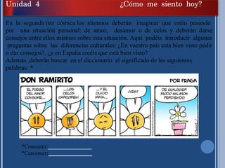 En  la  segunda tira  cómica los  alumnos  deberán  imaginar  que  están  pasando  por  una situación personal: de amor,  desamor o de celos y deberán darse consejos entre ellos mismos sobre esta situación. Aquí  podéis  introducir  algunas  preguntas sobre  las  diferencias culturales: ¿En vuestro país está bien visto pedir o dar consejos?, ¿y en España creéis que está bien visto? Además ,deberán buscar  en el diccionario  el significado de las siguientes palabras: * *Consumir: ______________ *Carcomer : ______________ Unidad 4 ¿Cómo me siento hoy? 