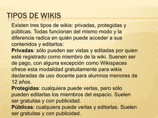 TIPOS DE WIKIS
Existen tres tipos de wikis: privadas, protegidas y
públicas. Todas funcionan del mismo modo y la
diferencia radica en quién puede acceder a sus
contenidos y editarlos:
Privadas: sólo pueden ser vistas y editadas por quien
esté registrado como miembro de la wiki. Suenen ser
de pago, con alguna excepción como Wikispaces
ofrece esta modalidad gratuitamente para wikis
declaradas de uso docente para alumnos menores de
12 años.
Protegidas: cualquiera puede verlas, pero sólo
pueden editarlas los miembros del espacio. Suelen
ser gratuitas y con publicidad.
Públicas: cualquiera puede verlas y editarlas. Suelen
ser gratuitas y con publicidad.

 