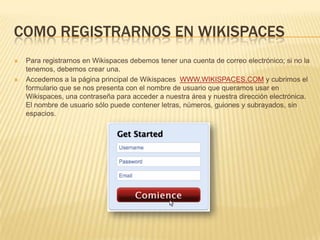 COMO REGISTRARNOS EN WIKISPACES




Para registrarnos en Wikispaces debemos tener una cuenta de correo electrónico; si no la
tenemos, debemos crear una.
Accedemos a la página principal de Wikispaces WWW.WIKISPACES.COM y cubrimos el
formulario que se nos presenta con el nombre de usuario que queramos usar en
Wikispaces, una contraseña para acceder a nuestra área y nuestra dirección electrónica.
El nombre de usuario sólo puede contener letras, números, guiones y subrayados, sin
espacios.

 