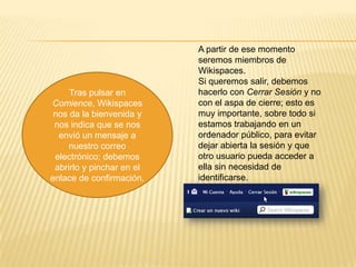 Tras pulsar en
Comience, Wikispaces
nos da la bienvenida y
nos indica que se nos
envió un mensaje a
nuestro correo
electrónico; debemos
abrirlo y pinchar en el
enlace de confirmación.

A partir de ese momento
seremos miembros de
Wikispaces.
Si queremos salir, debemos
hacerlo con Cerrar Sesión y no
con el aspa de cierre; esto es
muy importante, sobre todo si
estamos trabajando en un
ordenador público, para evitar
dejar abierta la sesión y que
otro usuario pueda acceder a
ella sin necesidad de
identificarse.

 