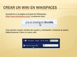 CREAR UN WIKI EN WIKISPACES
Accedemos a la página principal de Wikispaces
(http://www.wikispaces.com/) y pulsamos aquí:

Tras escribir nuestro nombre de usuario y contraseña, iniciamos la sesión.
Seleccionamos Crear un nuevo wiki:

 