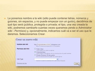 

Le ponemos nombre a la wiki (sólo puede contener letras, números y
guiones, sin espacios, y no puede empezar con un guión), decidimos de
qué tipo será (pública, protegida o privada; el tipo, una vez creada la
wiki, podremos cambiarlo cuantas veces queramos yendo a Administrar
wiki - Permisos) y, opcionalmente, indicamos cuál va a ser el uso que le
daremos. Seleccionamos Crear.

 