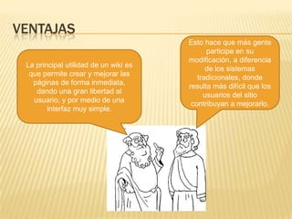 VENTAJAS
La principal utilidad de un wiki es
que permite crear y mejorar las
páginas de forma inmediata,
dando una gran libertad al
usuario, y por medio de una
interfaz muy simple.

Esto hace que más gente
participe en su
modificación, a diferencia
de los sistemas
tradicionales, donde
resulta más difícil que los
usuarios del sitio
contribuyan a mejorarlo.

 