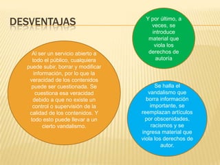DESVENTAJAS
Al ser un servicio abierto a
todo el público, cualquiera
puede subir, borrar y modificar
información, por lo que la
veracidad de los contenidos
puede ser cuestionada. Se
cuestiona esa veracidad
debido a que no existe un
control o supervisión de la
calidad de los contenidos. Y
todo esto puede llevar a un
cierto vandalismo.

Y por último, a
veces, se
introduce
material que
viola los
derechos de
autoría

Se halla el
vandalismo que
borra información
importante, se
reemplazan artículos
por obscenidades,
racismos y se
ingresa material que
viola los derechos de
autor.

 