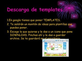 Descarga de templates. 1.En google tienes que poner TEMPLATES. 2. Te saldrán un montón de ideas para plantillas que puedes poner. 3. Escoge la que quieras y le das a un icono que pone DOWNLOAD. Pinchas ahí y le das a guardar archivo. Se te guardará en el escritorio. 
