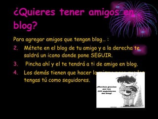 ¿Quieres tener amigos en blog? Para agregar amigos que tengan blog… : Métete en el blog de tu amigo y a la derecha te saldrá un icono donde pone SEGUIR. Pincha ahí y el te tendrá a ti de amigo en blog. Los demás tienen que hacer lo mismo para que los tengas tú como seguidores. 