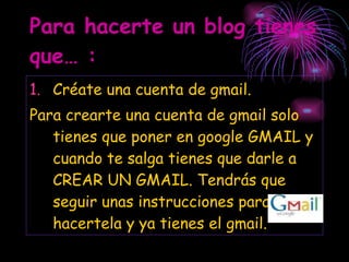 Para hacerte un blog tienes que… : Créate una cuenta de gmail.  Para crearte una cuenta de gmail solo tienes que poner en google GMAIL y cuando te salga tienes que darle a CREAR UN GMAIL. Tendrás que seguir unas instrucciones para hacertela y ya tienes el gmail. 