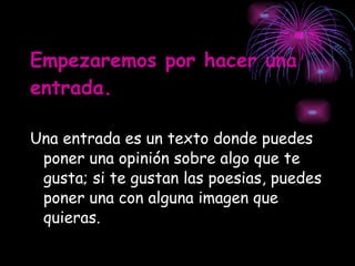 Empezaremos por hacer una entrada. Una entrada es un texto donde puedes poner una opinión sobre algo que te gusta; si te gustan las poesias, puedes poner una con alguna imagen que quieras. 