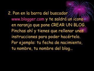 2. Pon en la barra del buscador  www.blogger.com  y te saldrá un icono en naranja que pone CREAR UN BLOG. Pinchas ahí y tienes que rellenar unas instrucciones para poder hacértelo. Por ejemplo: tu fecha de nacimiento, tu nombre, tu nombre del blog… 