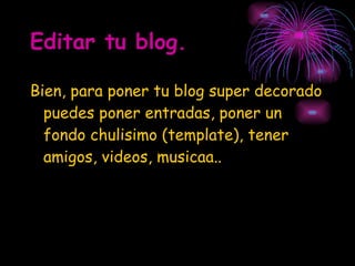 Editar tu blog. Bien, para poner tu blog super decorado puedes poner entradas, poner un fondo chulisimo (template), tener amigos, videos, musicaa.. 