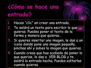 ¿Cómo se hace una entrada? Haces “clic” en crear una entrada. Te saldrá un texto para escribir lo que quieras. Puedes poner el texto de la forma y manera que quieras… Si quieres insertar una imagen, le das a un icono donde pone una imagen pequeña, pinchas ahí y subes la imagen que quieras. Cuando creas que has acabado de poner lo que querias, le das a  VER BLOG y te saldrá la entrada hecha. Puedes editarlas cuando quieras. 