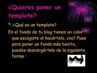 ¿Quieres poner un template? *. ¿Qué es un template? En el fondo de tu blog tienes un color que escogiste al hacértelo, ¿no? Pues para poner un fondo más bonito, puedes descargártelo de la siguiente forma : 