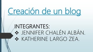 Creación de un blog
INTEGRANTES:
 JENNIFER CHALÉN ALBÁN.
 KATHERINE LARGO ZEA.
 