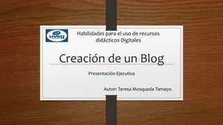 Creación de un Blog
Presentación Ejecutiva
Autor: Teresa Mosqueda Tamayo.
Habilidades para el uso de recursos
didácticos Digitales
 