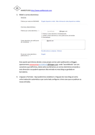 AA40ESTUDO http://www.aa40estudo.com
3. Móbil e correo electrónico:
Esta opción permítenos dende o noso propio correo subri publicacións a blogger,
apareceranos onosocorreosecretWords@blogger.com onde “secretWords” son uns
caracteres que definimos, deste xeito escribiríamos un correo electrónico enviando a
esta dirección e xa podería aparecer dita entrada no noso blog ou gardada en
borradores.
4. Linguaxe e formato: Aquí poderemos establecer a linguaxe do noso blog así como
unha traducción automática e por outro lado configurar a hora coas que se publican as
nosas entradas.
 