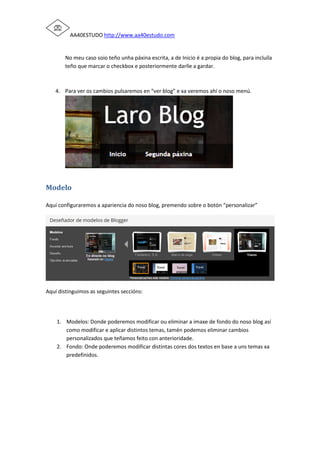 AA40ESTUDO http://www.aa40estudo.com
No meu caso soio teño unha páxina escrita, a de Inicio é a propia do blog, para incluíla
teño que marcar o checkbox e posteriormente darlle a gardar.
4. Para ver os cambios pulsaremos en “ver blog” e xa veremos ahí o noso menú.
Modelo
Aquí configuraremos a apariencia do noso blog, premendo sobre o botón “personalizar”
Aquí distinguimos as seguintes seccións:
1. Modelos: Donde poderemos modificar ou eliminar a imaxe de fondo do noso blog así
como modificar e aplicar distintos temas, tamén podemos eliminar cambios
personalizados que teñamos feito con anterioridade.
2. Fondo: Onde poderemos modificar distintas cores dos textos en base a uns temas xa
predefinidos.
 