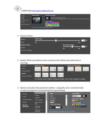 AA40ESTUDO http://www.aa40estudo.com
3. Axustar anchura:
4. Deseño: Dende aquí podemos variar a estructura dos modulos que conformarán o
noso blog.
5. Opcións avanzadas: Onde poderemos modificar a tipografía, color e tamaño de todos
os textos que aparecen no noso blog de forma personalizada.
 