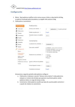 AA40ESTUDO http://www.aa40estudo.com
Configuración
1. Básico: Aquí podemos modificar entre outras cousas o titulo e a descripción do blog,
se pode ser localizado polos buscadores, ou engadir máis autores ó blog.
2. Publicacións e comentarios:
Amosaranos a seguinte pantalla onde podemos configurar:
a. Publicacións: A destacar a sección “Amosar como máximo” onde poderemos
estipular un número de entradas que aparecen na primeira páxina, tamén
podemos indicar un rango de tempo en días.
b. Comentarios: Onde podemos escoller que tipos de usuarios poden comentar e
a opción de moderar os comentarios.
 