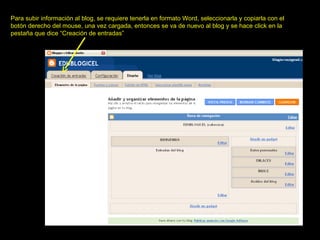 Para subir información al blog, se requiere tenerla en formato Word, seleccionarla y copiarla con el botón derecho del mouse, una vez cargada, entonces se va de nuevo al blog y se hace click en la pestaña que dice “Creación de entradas” 