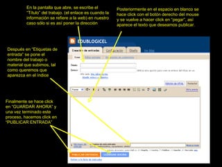En la pantalla que abre, se escribe el “Título” del trabajo. (el enlace es cuando la información se refiere a la web) en nuestro caso sólo si es así poner la dirección Posteriormente en el espacio en blanco se hace click con el botón derecho del mouse y se vuelve a hacer click en “pegar”, así aparece el texto que deseamos publicar. Finalmente se hace click en “GUARDAR AHORA” y una vez terminado este proceso, hacemos click en “PUBLICAR ENTRADA” Después en “Etiquetas de entrada” se pone el nombre del trabajo o material que subimos, tal como queremos que aparezca en el índice 