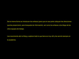De la misma forma se introducen los enlaces (para que en esa parte coloquen las direcciones que les proporcioné, para búsqueda de información), así como los enlaces a los blogs de los otros equipos de trabajo. Les recomiendo abrir el blog y explorar todo lo que tiene es muy útil y les servirá siempre en la academia. 