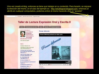Una vez creado el blog, entonces se tiene que trabajar en su contenido. Para hacerlo, se requiere  la dirección del mismo, en el caso del ejemplo es:  http://edublogicel.blogspot.com , entonces al abrirlo en cualquier computadora, podemos entrar al mismo haciendo click en “acceder” 