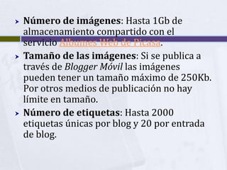    Número de imágenes: Hasta 1Gb de
    almacenamiento compartido con el
    servicio Albumes Web de Picasa.
   Tamaño de las imágenes: Si se publica a
    través de Blogger Móvil las imágenes
    pueden tener un tamaño máximo de 250Kb.
    Por otros medios de publicación no hay
    límite en tamaño.
   Número de etiquetas: Hasta 2000
    etiquetas únicas por blog y 20 por entrada
    de blog.
 
