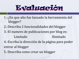 1.-¿En que año fue lanzado la herramienta del
   blogger?
2.-Describa 2 funcionalidades del blogger
3.-El numero de publicaciones por blog es:
       Limitado                   Ilimitado
4.-Escriba la dirección de la página para poder
entrar al blogger
5.-Describa como crear un blogger
 