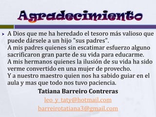    A Dios que me ha heredado el tesoro más valioso que
    puede dársele a un hijo "sus padres".
    A mis padres quienes sin escatimar esfuerzo alguno
    sacrificaron gran parte de su vida para educarme.
    A mis hermanos quienes la ilusión de su vida ha sido
    verme convertido en una mujer de provecho.
    Y a nuestro maestro quien nos ha sabido guiar en el
    aula y mas que todo nos tuvo paciencia.
               Tatiana Barreiro Contreras
                  leo_y_taty@hotmail.com
               barreirotatiana3@gmail.com
 
