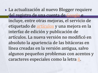    La actualización al nuevo Blogger requiere
    del registro de una cuenta de Google e
    incluye, entre otras mejoras, el servicio de
    etiquetado de artículos y una mejora en la
    interfaz de edición y publicación de
    artículos. La nueva versión no modificó en
    absoluto la apariencia de las bitácoras en
    línea creadas en la versión antigua, salvo
    algunos pequeños problemas con acentos y
    caracteres especiales como la letra ñ.
 