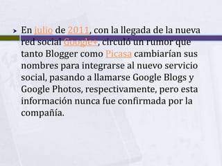    En julio de 2011, con la llegada de la nueva
    red social Google+, circuló un rumor que
    tanto Blogger como Picasa cambiarían sus
    nombres para integrarse al nuevo servicio
    social, pasando a llamarse Google Blogs y
    Google Photos, respectivamente, pero esta
    información nunca fue confirmada por la
    compañía.
 