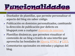    Diseñador de plantillas, que permite personalizar el
    aspecto del blog sin saber código.
   Publicación en dominios personalizados, cambiando
    la dirección de publicación por defecto en
    blogspot.com a cualquier dominio de internet.
   Plantillas dinámicas, que permiten visualizar el
    contenido de un blog a través de una interfáz que
    aprovecha las bondades de jQuery, HTML5 y CSS3.
   Comentarios opcionales en entradas y páginas del
    blog.
 