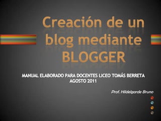 MANUAL ELABORADO PARA DOCENTES LICEO TOMÁS BERRETA AGOSTO 2011 Prof. Hildelgarde Bruno Creación de un blog mediante BLOGGER 