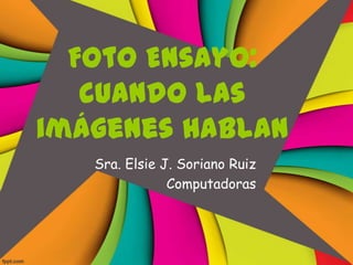 Foto Ensayo:
   cuando las
imágenes hablan
   Sra. Elsie J. Soriano Ruiz
               Computadoras
 