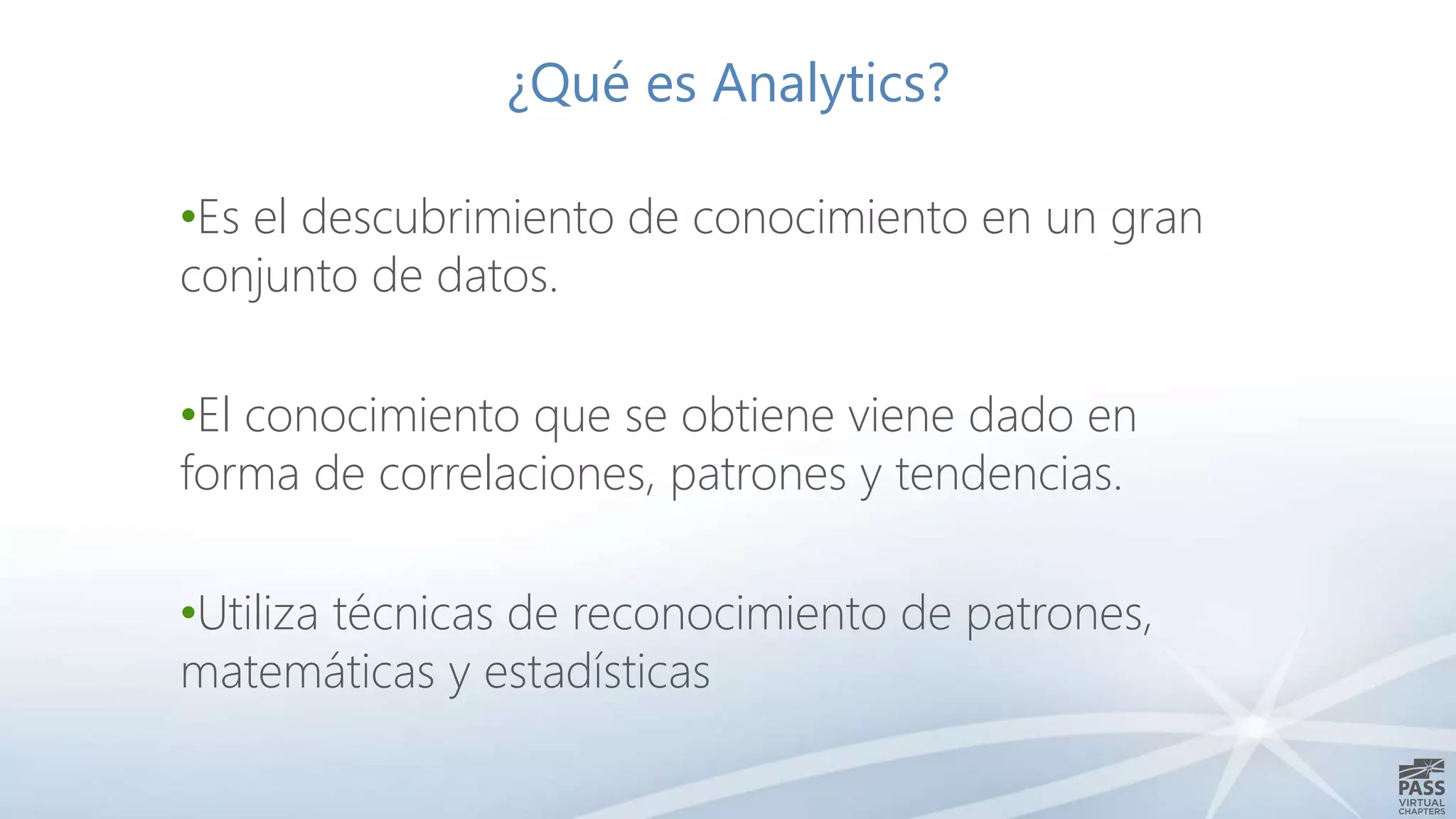 ¿Qué es Analytics?
•Es el descubrimiento de conocimiento en un gran
conjunto de datos.
•El conocimiento que se obtiene viene dado en
forma de correlaciones, patrones y tendencias.
•Utiliza técnicas de reconocimiento de patrones,
matemáticas y estadísticas
 