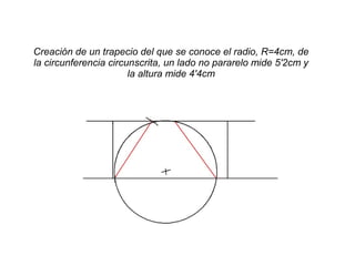 Creación de un trapecio del que se conoce el radio, R=4cm, de
la circunferencia circunscrita, un lado no pararelo mide 5'2cm y
la altura mide 4'4cm
 