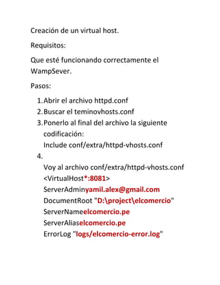Creación de un virtual host.
Requisitos:
Que esté funcionando correctamente el
WampSever.
Pasos:
  1. Abrir el archivo httpd.conf
  2. Buscar el teminovhosts.conf
  3. Ponerlo al final del archivo la siguiente
     codificación:
     Include conf/extra/httpd-vhosts.conf
  4.
     Voy al archivo conf/extra/httpd-vhosts.conf
     <VirtualHost*:8081>
     ServerAdminyamil.alex@gmail.com
     DocumentRoot "D:projectelcomercio"
     ServerNameelcomercio.pe
     ServerAliaselcomercio.pe
     ErrorLog "logs/elcomercio-error.log"
 