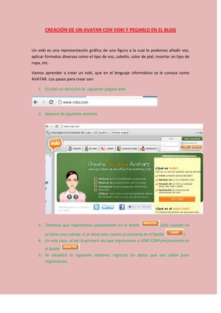 CREACIÓN DE UN AVATAR CON VOKI Y PEGARLO EN EL BLOG
Un voki es una representación gráfica de una figura a la cual le podemos añadir voz,
aplicar formatos diversos como el tipo de voz, cabello, color de piel, insertar un tipo de
ropa, etc.
Vamos aprender a crear un voki, que en el lenguaje informático se le conoce como
AVATAR. Los pasos para crear son:
1. Escribir en dirección la siguiente página web
2. Aparece la siguiente ventana
3. Tenemos que registrarnos presionando en el botón (sólo cuando no
se tiene una cuenta; si se tiene una cuanta se presiona en el botón )
4. En este caso, al ser la primera vez que ingresamos a VOKI.COM presionamos en
el botón
5. Se visualiza la siguiente ventana: Ingresar los datos que nos piden para
registrarnos.
 