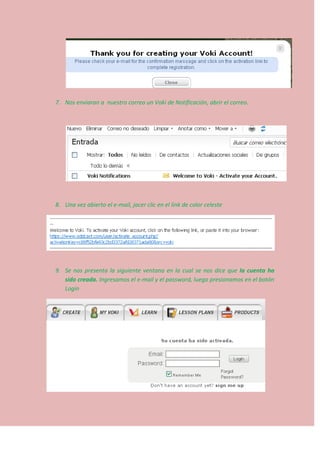 7. Nos enviaran a nuestro correo un Voki de Notificación, abrir el correo.
8. Una vez abierto el e-mail, jacer clic en el link de color celeste
9. Se nos presenta la siguiente ventana en la cual se nos dice que la cuenta ha
sido creada. Ingresamos el e-mail y el password, luego presionamos en el botón
Login
 