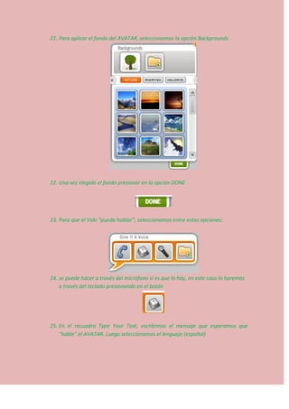 21. Para aplicar el fondo del AVATAR, seleccionamos la opción Backprounds
22. Una vez elegido el fondo presionar en la opción DONE
23. Para que el Voki “pueda hablar”, seleccionamos entre estas opciones:
24. se puede hacer a través del micrófono si es que lo hay, en este caso lo haremos
a través del teclado presionando en el botón
25. En el recuadro Type Your Text, escribimos el mensaje que esperamos que
“hable” el AVATAR. Luego seleccionamos el lenguaje (español)
 